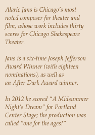 Alaric Jans is Chicago’s most noted composer for theater and film, whose work includes thirty scores for Chicago Shakespeare Theater.

Jans is a six-time Joseph Jefferson Award Winner (with eighteen nominations), as well as an After Dark Award winner.

In 2012 he scored “A Midsummer Night’s Dream” for Portland Center Stage; the production was called “one for the ages!”
 